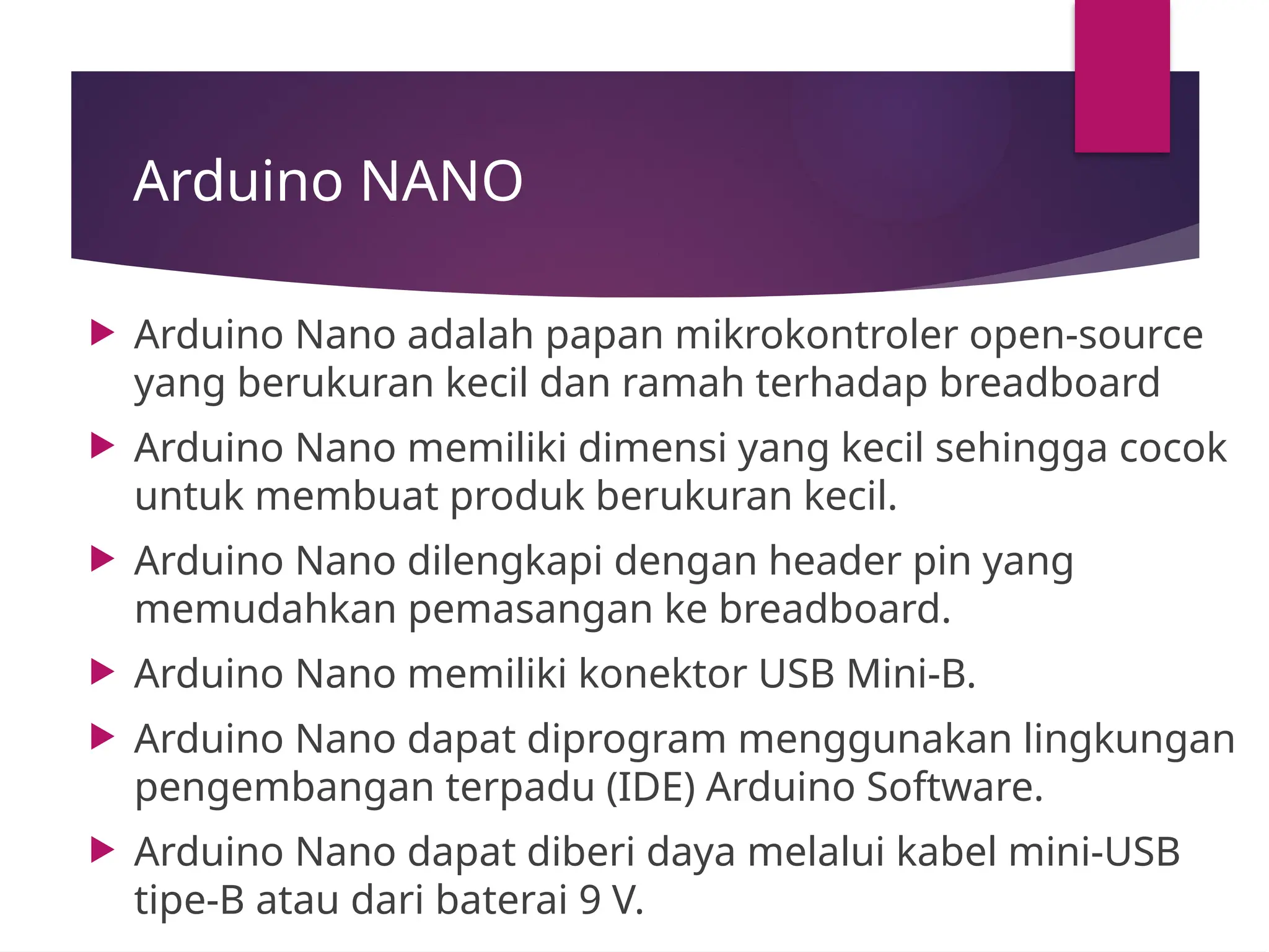 Arduino NANO
 Arduino Nano adalah papan mikrokontroler open-source
yang berukuran kecil dan ramah terhadap breadboard
 Arduino Nano memiliki dimensi yang kecil sehingga cocok
untuk membuat produk berukuran kecil.
 Arduino Nano dilengkapi dengan header pin yang
memudahkan pemasangan ke breadboard.
 Arduino Nano memiliki konektor USB Mini-B.
 Arduino Nano dapat diprogram menggunakan lingkungan
pengembangan terpadu (IDE) Arduino Software.
 Arduino Nano dapat diberi daya melalui kabel mini-USB
tipe-B atau dari baterai 9 V.
 