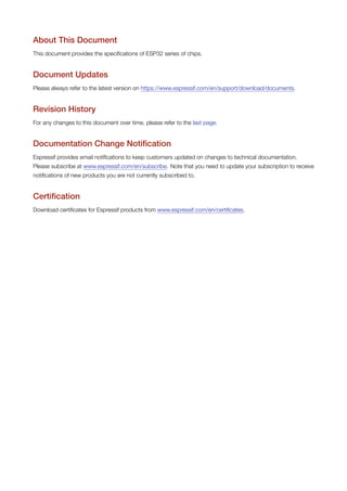 About This Document
This document provides the specifications of ESP32 series of chips.
Document Updates
Please always refer to the latest version on https://www.espressif.com/en/support/download/documents.
Revision History
For any changes to this document over time, please refer to the last page.
Documentation Change Notification
Espressif provides email notifications to keep customers updated on changes to technical documentation.
Please subscribe at www.espressif.com/en/subscribe. Note that you need to update your subscription to receive
notifications of new products you are not currently subscribed to.
Certification
Download certificates for Espressif products from www.espressif.com/en/certificates.
 