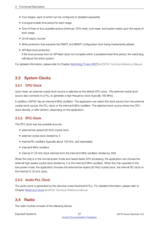 3 Functional Description
• Four stages, each of which can be configured or disabled separately
• A programmable time period for each stage
• One of three or four possible actions (interrupt, CPU reset, core reset, and system reset) upon the expiry of
each stage
• 32-bit expiry counter
• Write protection that prevents the RWDT and MWDT configuration from being inadvertently altered
• SPI flash boot protection
If the boot process from an SPI flash does not complete within a predetermined time period, the watchdog
will reboot the entire system.
For detailed information, please refer to Chapter Watchdog Timers (WDT) in ESP32 Technical Reference Manual.
3.3 System Clocks
3.3.1 CPU Clock
Upon reset, an external crystal clock source is selected as the default CPU clock. The external crystal clock
source also connects to a PLL to generate a high-frequency clock (typically 160 MHz).
In addition, ESP32 has an internal 8 MHz oscillator. The application can select the clock source from the external
crystal clock source, the PLL clock or the internal 8 MHz oscillator. The selected clock source drives the CPU
clock directly, or after division, depending on the application.
3.3.2 RTC Clock
The RTC clock has five possible sources:
• external low-speed (32 kHz) crystal clock
• external crystal clock divided by 4
• internal RC oscillator (typically about 150 kHz, and adjustable)
• internal 8 MHz oscillator
• internal 31.25 kHz clock (derived from the internal 8 MHz oscillator divided by 256)
When the chip is in the normal power mode and needs faster CPU accessing, the application can choose the
external high-speed crystal clock divided by 4 or the internal 8 MHz oscillator. When the chip operates in the
low-power mode, the application chooses the external low-speed (32 kHz) crystal clock, the internal RC clock or
the internal 31.25 kHz clock.
3.3.3 Audio PLL Clock
The audio clock is generated by the ultra-low-noise fractional-N PLL. For detailed information, please refer to
Chapter Reset and Clock in ESP32 Technical Reference Manual.
3.4 Radio
The radio module consists of the following blocks:
Espressif Systems 27
Submit Documentation Feedback
ESP32 Series Datasheet v3.8
 