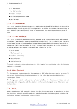 3 Functional Description
• 2.4 GHz receiver
• 2.4 GHz transmitter
• bias and regulators
• balun and transmit-receive switch
• clock generator
3.4.1 2.4 GHz Receiver
The 2.4 GHz receiver demodulates the 2.4 GHz RF signal to quadrature baseband signals and converts them to
the digital domain with two high-resolution, high-speed ADCs. To adapt to varying signal channel conditions, RF
filters, Automatic Gain Control (AGC), DC offset cancelation circuits and baseband filters are integrated in the
chip.
3.4.2 2.4 GHz Transmitter
The 2.4 GHz transmitter modulates the quadrature baseband signals to the 2.4 GHz RF signal, and drives the
antenna with a high-powered Complementary Metal Oxide Semiconductor (CMOS) power amplifier. The use of
digital calibration further improves the linearity of the power amplifier, enabling state-of-the-art performance in
delivering up to +20.5 dBm of power for an 802.11b transmission and +18 dBm for an 802.11n transmission.
Additional calibrations are integrated to cancel any radio imperfections, such as:
• Carrier leakage
• I/Q phase matching
• Baseband nonlinearities
• RF nonlinearities
• Antenna matching
These built-in calibration routines reduce the amount of time required for product testing, and render the testing
equipment unnecessary.
3.4.3 Clock Generator
The clock generator produces quadrature clock signals of 2.4 GHz for both the receiver and the transmitter. All
components of the clock generator are integrated into the chip, including all inductors, varactors, filters,
regulators and dividers.
The clock generator has built-in calibration and self-test circuits. Quadrature clock phases and phase noise are
optimized on-chip with patented calibration algorithms which ensure the best performance of the receiver and
the transmitter.
3.5 Wi­Fi
ESP32 implements a TCP/IP and full 802.11 b/g/n Wi-Fi MAC protocol. It supports the Basic Service Set (BSS)
STA and SoftAP operations under the Distributed Control Function (DCF). Power management is handled with
minimal host interaction to minimize the active-duty period.
Espressif Systems 28
Submit Documentation Feedback
ESP32 Series Datasheet v3.8
 