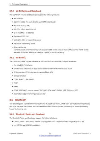 3 Functional Description
3.5.1 Wi­Fi Radio and Baseband
The ESP32 Wi-Fi Radio and Baseband support the following features:
• 802.11 b/g/n
• 802.11 n MCS0-7 in both 20 MHz and 40 MHz bandwidth
• 802.11 n MCS32 (RX)
• 802.11 n 0.4 µs guard-interval
• up to 150 Mbps of data rate
• Receiving STBC 2×1
• Up to 20.5 dBm of transmitting power
• Adjustable transmitting power
• Antenna diversity
ESP32 supports antenna diversity with an external RF switch. One or more GPIOs control the RF switch
and selects the best antenna to minimize the effects of channel fading.
3.5.2 Wi­Fi MAC
The ESP32 Wi-Fi MAC applies low-level protocol functions automatically. They are as follows:
• 4 × virtual Wi-Fi interfaces
• Simultaneous Infrastructure BSS Station mode/SoftAP mode/Promiscuous mode
• RTS protection, CTS protection, Immediate Block ACK
• Defragmentation
• TX/RX A-MPDU, RX A-MSDU
• TXOP
• WMM
• CCMP (CBC-MAC, counter mode), TKIP (MIC, RC4), WAPI (SMS4), WEP (RC4) and CRC
• Automatic beacon monitoring (hardware TSF)
3.6 Bluetooth
The chip integrates a Bluetooth link controller and Bluetooth baseband, which carry out the baseband protocols
and other low-level link routines, such as modulation/demodulation, packet processing, bit stream processing,
frequency hopping, etc.
3.6.1 Bluetooth Radio and Baseband
The Bluetooth Radio and Baseband support the following features:
• Class-1, class-2 and class-3 transmit output powers, and a dynamic control range of up to 21 dB
• π/4 DQPSK and 8 DPSK modulation
Espressif Systems 29
Submit Documentation Feedback
ESP32 Series Datasheet v3.8
 