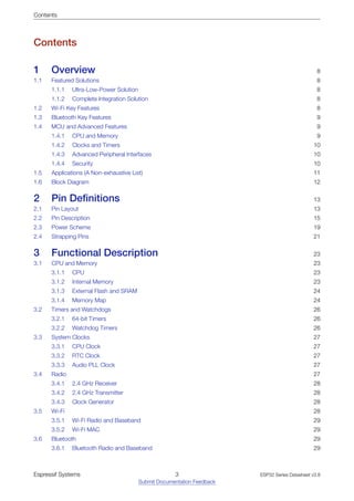 Contents
Contents
1 Overview 8
1.1 Featured Solutions 8
1.1.1 Ultra-Low-Power Solution 8
1.1.2 Complete Integration Solution 8
1.2 Wi-Fi Key Features 8
1.3 Bluetooth Key Features 9
1.4 MCU and Advanced Features 9
1.4.1 CPU and Memory 9
1.4.2 Clocks and Timers 10
1.4.3 Advanced Peripheral Interfaces 10
1.4.4 Security 10
1.5 Applications (A Non-exhaustive List) 11
1.6 Block Diagram 12
2 Pin Definitions 13
2.1 Pin Layout 13
2.2 Pin Description 15
2.3 Power Scheme 19
2.4 Strapping Pins 21
3 Functional Description 23
3.1 CPU and Memory 23
3.1.1 CPU 23
3.1.2 Internal Memory 23
3.1.3 External Flash and SRAM 24
3.1.4 Memory Map 24
3.2 Timers and Watchdogs 26
3.2.1 64-bit Timers 26
3.2.2 Watchdog Timers 26
3.3 System Clocks 27
3.3.1 CPU Clock 27
3.3.2 RTC Clock 27
3.3.3 Audio PLL Clock 27
3.4 Radio 27
3.4.1 2.4 GHz Receiver 28
3.4.2 2.4 GHz Transmitter 28
3.4.3 Clock Generator 28
3.5 Wi-Fi 28
3.5.1 Wi-Fi Radio and Baseband 29
3.5.2 Wi-Fi MAC 29
3.6 Bluetooth 29
3.6.1 Bluetooth Radio and Baseband 29
Espressif Systems 3
Submit Documentation Feedback
ESP32 Series Datasheet v3.8
 