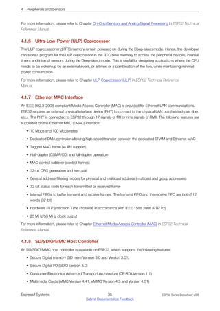 4 Peripherals and Sensors
For more information, please refer to Chapter On-Chip Sensors and Analog Signal Processing in ESP32 Technical
Reference Manual.
4.1.6 Ultra­Low­Power (ULP) Coprocessor
The ULP coprocessor and RTC memory remain powered on during the Deep-sleep mode. Hence, the developer
can store a program for the ULP coprocessor in the RTC slow memory to access the peripheral devices, internal
timers and internal sensors during the Deep-sleep mode. This is useful for designing applications where the CPU
needs to be woken up by an external event, or a timer, or a combination of the two, while maintaining minimal
power consumption.
For more information, please refer to Chapter ULP Coprocessor (ULP) in ESP32 Technical Reference
Manual.
4.1.7 Ethernet MAC Interface
An IEEE-802.3-2008-compliant Media Access Controller (MAC) is provided for Ethernet LAN communications.
ESP32 requires an external physical interface device (PHY) to connect to the physical LAN bus (twisted-pair, fiber,
etc.). The PHY is connected to ESP32 through 17 signals of MII or nine signals of RMII. The following features are
supported on the Ethernet MAC (EMAC) interface:
• 10 Mbps and 100 Mbps rates
• Dedicated DMA controller allowing high-speed transfer between the dedicated SRAM and Ethernet MAC
• Tagged MAC frame (VLAN support)
• Half-duplex (CSMA/CD) and full-duplex operation
• MAC control sublayer (control frames)
• 32-bit CRC generation and removal
• Several address-filtering modes for physical and multicast address (multicast and group addresses)
• 32-bit status code for each transmitted or received frame
• Internal FIFOs to buffer transmit and receive frames. The transmit FIFO and the receive FIFO are both 512
words (32-bit)
• Hardware PTP (Precision Time Protocol) in accordance with IEEE 1588 2008 (PTP V2)
• 25 MHz/50 MHz clock output
For more information, please refer to Chapter Ethernet Media Access Controller (MAC) in ESP32 Technical
Reference Manual.
4.1.8 SD/SDIO/MMC Host Controller
An SD/SDIO/MMC host controller is available on ESP32, which supports the following features:
• Secure Digital memory (SD mem Version 3.0 and Version 3.01)
• Secure Digital I/O (SDIO Version 3.0)
• Consumer Electronics Advanced Transport Architecture (CE-ATA Version 1.1)
• Multimedia Cards (MMC Version 4.41, eMMC Version 4.5 and Version 4.51)
Espressif Systems 35
Submit Documentation Feedback
ESP32 Series Datasheet v3.8
 