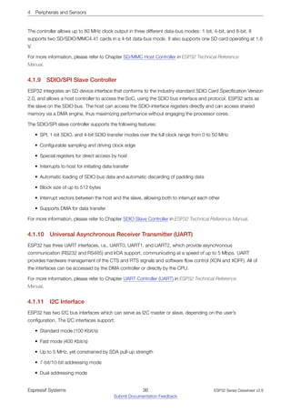 4 Peripherals and Sensors
The controller allows up to 80 MHz clock output in three different data-bus modes: 1-bit, 4-bit, and 8-bit. It
supports two SD/SDIO/MMC4.41 cards in a 4-bit data-bus mode. It also supports one SD card operating at 1.8
V.
For more information, please refer to Chapter SD/MMC Host Controller in ESP32 Technical Reference
Manual.
4.1.9 SDIO/SPI Slave Controller
ESP32 integrates an SD device interface that conforms to the industry-standard SDIO Card Specification Version
2.0, and allows a host controller to access the SoC, using the SDIO bus interface and protocol. ESP32 acts as
the slave on the SDIO bus. The host can access the SDIO-interface registers directly and can access shared
memory via a DMA engine, thus maximizing performance without engaging the processor cores.
The SDIO/SPI slave controller supports the following features:
• SPI, 1-bit SDIO, and 4-bit SDIO transfer modes over the full clock range from 0 to 50 MHz
• Configurable sampling and driving clock edge
• Special registers for direct access by host
• Interrupts to host for initiating data transfer
• Automatic loading of SDIO bus data and automatic discarding of padding data
• Block size of up to 512 bytes
• Interrupt vectors between the host and the slave, allowing both to interrupt each other
• Supports DMA for data transfer
For more information, please refer to Chapter SDIO Slave Controller in ESP32 Technical Reference Manual.
4.1.10 Universal Asynchronous Receiver Transmitter (UART)
ESP32 has three UART interfaces, i.e., UART0, UART1, and UART2, which provide asynchronous
communication (RS232 and RS485) and IrDA support, communicating at a speed of up to 5 Mbps. UART
provides hardware management of the CTS and RTS signals and software flow control (XON and XOFF). All of
the interfaces can be accessed by the DMA controller or directly by the CPU.
For more information, please refer to Chapter UART Controller (UART) in ESP32 Technical Reference
Manual.
4.1.11 I2C Interface
ESP32 has two I2C bus interfaces which can serve as I2C master or slave, depending on the user’s
configuration. The I2C interfaces support:
• Standard mode (100 Kbit/s)
• Fast mode (400 Kbit/s)
• Up to 5 MHz, yet constrained by SDA pull-up strength
• 7-bit/10-bit addressing mode
• Dual addressing mode
Espressif Systems 36
Submit Documentation Feedback
ESP32 Series Datasheet v3.8
 