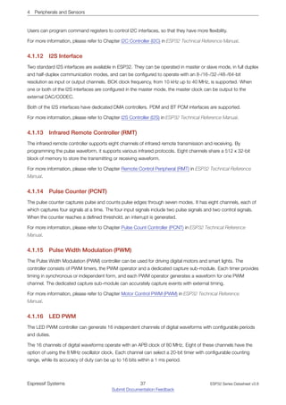 4 Peripherals and Sensors
Users can program command registers to control I2C interfaces, so that they have more flexibility.
For more information, please refer to Chapter I2C Controller (I2C) in ESP32 Technical Reference Manual.
4.1.12 I2S Interface
Two standard I2S interfaces are available in ESP32. They can be operated in master or slave mode, in full duplex
and half-duplex communication modes, and can be configured to operate with an 8-/16-/32-/48-/64-bit
resolution as input or output channels. BCK clock frequency, from 10 kHz up to 40 MHz, is supported. When
one or both of the I2S interfaces are configured in the master mode, the master clock can be output to the
external DAC/CODEC.
Both of the I2S interfaces have dedicated DMA controllers. PDM and BT PCM interfaces are supported.
For more information, please refer to Chapter I2S Controller (I2S) in ESP32 Technical Reference Manual.
4.1.13 Infrared Remote Controller (RMT)
The infrared remote controller supports eight channels of infrared remote transmission and receiving. By
programming the pulse waveform, it supports various infrared protocols. Eight channels share a 512 x 32-bit
block of memory to store the transmitting or receiving waveform.
For more information, please refer to Chapter Remote Control Peripheral (RMT) in ESP32 Technical Reference
Manual.
4.1.14 Pulse Counter (PCNT)
The pulse counter captures pulse and counts pulse edges through seven modes. It has eight channels, each of
which captures four signals at a time. The four input signals include two pulse signals and two control signals.
When the counter reaches a defined threshold, an interrupt is generated.
For more information, please refer to Chapter Pulse Count Controller (PCNT) in ESP32 Technical Reference
Manual.
4.1.15 Pulse Width Modulation (PWM)
The Pulse Width Modulation (PWM) controller can be used for driving digital motors and smart lights. The
controller consists of PWM timers, the PWM operator and a dedicated capture sub-module. Each timer provides
timing in synchronous or independent form, and each PWM operator generates a waveform for one PWM
channel. The dedicated capture sub-module can accurately capture events with external timing.
For more information, please refer to Chapter Motor Control PWM (PWM) in ESP32 Technical Reference
Manual.
4.1.16 LED PWM
The LED PWM controller can generate 16 independent channels of digital waveforms with configurable periods
and duties.
The 16 channels of digital waveforms operate with an APB clock of 80 MHz. Eight of these channels have the
option of using the 8 MHz oscillator clock. Each channel can select a 20-bit timer with configurable counting
range, while its accuracy of duty can be up to 16 bits within a 1 ms period.
Espressif Systems 37
Submit Documentation Feedback
ESP32 Series Datasheet v3.8
 