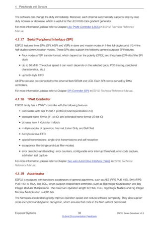 4 Peripherals and Sensors
The software can change the duty immediately. Moreover, each channel automatically supports step-by-step
duty increase or decrease, which is useful for the LED RGB color-gradient generator.
For more information, please refer to Chapter LED PWM Controller (LEDC) in ESP32 Technical Reference
Manual.
4.1.17 Serial Peripheral Interface (SPI)
ESP32 features three SPIs (SPI, HSPI and VSPI) in slave and master modes in 1-line full-duplex and 1/2/4-line
half-duplex communication modes. These SPIs also support the following general-purpose SPI features:
• Four modes of SPI transfer format, which depend on the polarity (CPOL) and the phase (CPHA) of the SPI
clock
• Up to 80 MHz (The actual speed it can reach depends on the selected pads, PCB tracing, peripheral
characteristics, etc.)
• up to 64-byte FIFO
All SPIs can also be connected to the external flash/SRAM and LCD. Each SPI can be served by DMA
controllers.
For more information, please refer to Chapter SPI Controller (SPI) in ESP32 Technical Reference Manual.
4.1.18 TWAI Controller
ESP32 family has a TWAI®
controller with the following features:
• compatible with ISO 11898-1 protocol (CAN Specification 2.0)
• standard frame format (11-bit ID) and extended frame format (29-bit ID)
• bit rates from 1 Kbit/s to 1 Mbit/s
• multiple modes of operation: Normal, Listen Only, and Self-Test
• 64-byte receive FIFO
• special transmissions: single-shot transmissions and self reception
• acceptance filter (single and dual filter modes)
• error detection and handling: error counters, configurable error interrupt threshold, error code capture,
arbitration lost capture
For more information, please refer to Chapter Two-wire Automotive Interface (TWAI) in ESP32 Technical
Reference Manual.
4.1.19 Accelerator
ESP32 is equipped with hardware accelerators of general algorithms, such as AES (FIPS PUB 197), SHA (FIPS
PUB 180-4), RSA, and ECC, which support independent arithmetic, such as Big Integer Multiplication and Big
Integer Modular Multiplication. The maximum operation length for RSA, ECC, Big Integer Multiply and Big Integer
Modular Multiplication is 4096 bits.
The hardware accelerators greatly improve operation speed and reduce software complexity. They also support
code encryption and dynamic decryption, which ensures that code in the flash will not be hacked.
Espressif Systems 38
Submit Documentation Feedback
ESP32 Series Datasheet v3.8
 