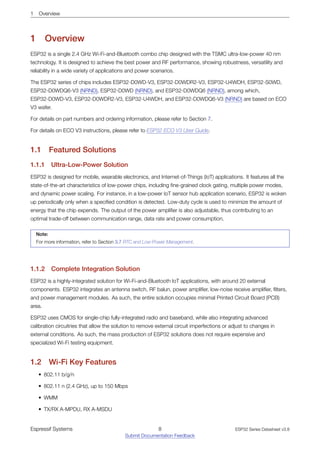 1 Overview
1 Overview
ESP32 is a single 2.4 GHz Wi-Fi-and-Bluetooth combo chip designed with the TSMC ultra-low-power 40 nm
technology. It is designed to achieve the best power and RF performance, showing robustness, versatility and
reliability in a wide variety of applications and power scenarios.
The ESP32 series of chips includes ESP32-D0WD-V3, ESP32-D0WDR2-V3, ESP32-U4WDH, ESP32-S0WD,
ESP32-D0WDQ6-V3 (NRND), ESP32-D0WD (NRND), and ESP32-D0WDQ6 (NRND), among which,
ESP32-D0WD-V3, ESP32-D0WDR2-V3, ESP32-U4WDH, and ESP32-D0WDQ6-V3 (NRND) are based on ECO
V3 wafer.
For details on part numbers and ordering information, please refer to Section 7.
For details on ECO V3 instructions, please refer to ESP32 ECO V3 User Guide.
1.1 Featured Solutions
1.1.1 Ultra­Low­Power Solution
ESP32 is designed for mobile, wearable electronics, and Internet-of-Things (IoT) applications. It features all the
state-of-the-art characteristics of low-power chips, including fine-grained clock gating, multiple power modes,
and dynamic power scaling. For instance, in a low-power IoT sensor hub application scenario, ESP32 is woken
up periodically only when a specified condition is detected. Low-duty cycle is used to minimize the amount of
energy that the chip expends. The output of the power amplifier is also adjustable, thus contributing to an
optimal trade-off between communication range, data rate and power consumption.
Note:
For more information, refer to Section 3.7 RTC and Low-Power Management.
1.1.2 Complete Integration Solution
ESP32 is a highly-integrated solution for Wi-Fi-and-Bluetooth IoT applications, with around 20 external
components. ESP32 integrates an antenna switch, RF balun, power amplifier, low-noise receive amplifier, filters,
and power management modules. As such, the entire solution occupies minimal Printed Circuit Board (PCB)
area.
ESP32 uses CMOS for single-chip fully-integrated radio and baseband, while also integrating advanced
calibration circuitries that allow the solution to remove external circuit imperfections or adjust to changes in
external conditions. As such, the mass production of ESP32 solutions does not require expensive and
specialized Wi-Fi testing equipment.
1.2 Wi­Fi Key Features
• 802.11 b/g/n
• 802.11 n (2.4 GHz), up to 150 Mbps
• WMM
• TX/RX A-MPDU, RX A-MSDU
Espressif Systems 8
Submit Documentation Feedback
ESP32 Series Datasheet v3.8
 