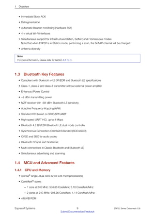 1 Overview
• Immediate Block ACK
• Defragmentation
• Automatic Beacon monitoring (hardware TSF)
• 4 × virtual Wi-Fi interfaces
• Simultaneous support for Infrastructure Station, SoftAP, and Promiscuous modes
Note that when ESP32 is in Station mode, performing a scan, the SoftAP channel will be changed.
• Antenna diversity
Note:
For more information, please refer to Section 3.5 Wi-Fi.
1.3 Bluetooth Key Features
• Compliant with Bluetooth v4.2 BR/EDR and Bluetooth LE specifications
• Class-1, class-2 and class-3 transmitter without external power amplifier
• Enhanced Power Control
• +9 dBm transmitting power
• NZIF receiver with –94 dBm Bluetooth LE sensitivity
• Adaptive Frequency Hopping (AFH)
• Standard HCI based on SDIO/SPI/UART
• High-speed UART HCI, up to 4 Mbps
• Bluetooth 4.2 BR/EDR Bluetooth LE dual mode controller
• Synchronous Connection-Oriented/Extended (SCO/eSCO)
• CVSD and SBC for audio codec
• Bluetooth Piconet and Scatternet
• Multi-connections in Classic Bluetooth and Bluetooth LE
• Simultaneous advertising and scanning
1.4 MCU and Advanced Features
1.4.1 CPU and Memory
• Xtensa®
single-/dual-core 32-bit LX6 microprocessor(s)
• CoreMark®
score:
– 1 core at 240 MHz: 504.85 CoreMark; 2.10 CoreMark/MHz
– 2 cores at 240 MHz: 994.26 CoreMark; 4.14 CoreMark/MHz
• 448 KB ROM
Espressif Systems 9
Submit Documentation Feedback
ESP32 Series Datasheet v3.8
 