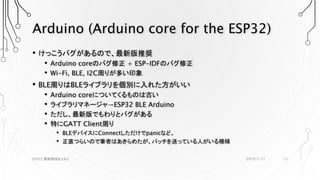 Arduino (Arduino core for the ESP32)
• けっこうバグがあるので、最新版推奨
• Arduino coreのバグ修正 + ESP-IDFのバグ修正
• Wi-Fi, BLE, I2C周りが多い印象
• BLE周りはBLEライブラリを個別に入れた方がいい
• Arduino coreについてくるものは古い
• ライブラリマネージャ→ESP32 BLE Arduino
• ただし、最新版でもわりとバグがある
• 特にGATT Client周り
• BLEデバイスにConnectしただけでpanicなど。
• 正直つらいので筆者はあきらめたが、パッチを送っている人がいる模様
2019/1/21ESP32 開発環境まとめ2 13
 