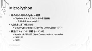 MicroPython
• 組み込み向けのPython実装
• CPython 3.4 + 3.5の一部の言語機能
• 3.5の機能：type hintsなど
• もともとはSTM32向け
• 公式のPyBoardはSTM32F405 (Arm Cortex-M4F)
• 複数のマイコンに移植されている
• Nordic nRF51822 (Arm Cortex-M0) → micro:bit
• ESP8266
• ESP32
2019/1/21ESP32 開発環境まとめ2 15
 