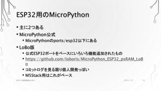 ESP32用のMicroPython
• 主に2つある
• MicroPython公式
• MicroPythonのports/esp32以下にある
• LoBo版
• 公式ESP32ポートをベースにいろいろ機能追加されたもの
• https://github.com/loboris/MicroPython_ESP32_psRAM_LoB
o
• コミットログを見る限り個人開発っぽい
• M5Stack用はこれがベース
2019/1/21ESP32 開発環境まとめ2 16
 