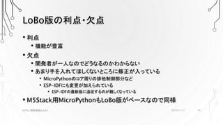 LoBo版の利点・欠点
• 利点
• 機能が豊富
• 欠点
• 開発者が一人なのでどうなるのかわからない
• あまり手を入れてほしくないところに修正が入っている
• MicroPythonのコア周りの排他制御部分など
• ESP-IDFにも変更が加えられている
• ESP-IDFの最新版に追従するのが難しくなっている
• M5Stack用MicroPythonもLoBo版がベースなので同様
2019/1/21ESP32 開発環境まとめ2 19
 