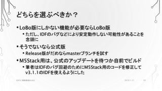 どちらを選ぶべきか？
•LoBo版にしかない機能が必要ならLoBo版
• ただし、IDFのバグなどにより安定動作しない可能性があることを
念頭に
•そうでないなら公式版
• Release版がだめならmasterブランチを試す
•M5Stack用は、公式のアップデートを待つか自前でビルド
• 筆者はIDFのバグ回避のためにM5Stack用のコードを修正して
v3.1.1のIDFを使えるようにした
2019/1/21ESP32 開発環境まとめ2 20
 