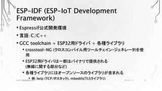 ESP-IDF (ESP-IoT Development
Framework)
• Espressif公式開発環境
• 言語：C/C++
• GCC toolchain + ESP32用ドライバ + 各種ライブラリ
• crosstool-NG (クロスコンパイル用ツールチェイン・ジェネレータ)を使
用
• ESP32用ドライバは一部はバイナリで提供される
(無線に関する部分など)
• 各種ライブラリにはオープンソースのライブラリが含まれる
• 例：lwip (TCP/IPスタック), mbedtls(TLSライブラリ) 2019/1/21ESP32 開発環境まとめ2 6
 