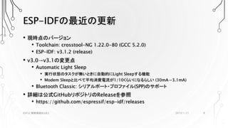 ESP-IDFの最近の更新
• 現時点のバージョン
• Toolchain: crosstool-NG 1.22.0-80 (GCC 5.2.0)
• ESP-IDF: v3.1.2 (release)
• v3.0→v3.1の変更点
• Automatic Light Sleep
• 実行状態のタスクが無いときに自動的にLight Sleepする機能
• Modem Sleepと比べて平均消費電流が1/10くらいになるらしい (30mA→3.1mA)
• Bluetooth Classic: シリアルポート・プロファイル(SPP)のサポート
• 詳細は公式GitHubリポジトリのReleaseを参照
• https://github.com/espressif/esp-idf/releases
2019/1/21ESP32 開発環境まとめ2 8
 