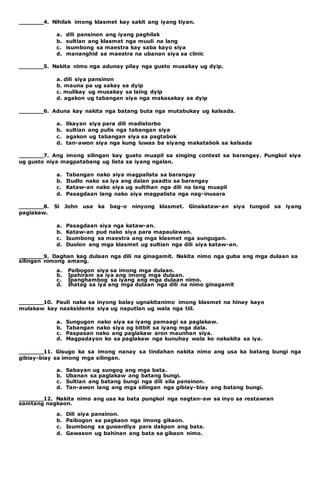 _______4. Nihilak imong klasmet kay sakit ang iyang tiyan. 
a. dili pansinon ang iyang paghilak 
b. sultian ang klasmet nga muuli na lang 
c. isumbong sa maestra kay saba kayo siya 
d. mananghid sa maestra na ubanan siya sa clinic 
_______5. Nakita nimo nga adunay pilay nga gusto musakay ug dyip. 
a. dili siya pansinon 
b. mauna pa ug sakay sa dyip 
c. mulikay ug musakay sa laing dyip 
d. agakon ug tabangan siya nga makasakay sa dyip 
_______6. Aduna kay nakita nga batang buta nga mutabukay ug kalsada. 
a. likayan siya para dili madistorbo 
b. sultian ang pulis nga tabangan siya 
c. agakon ug tabangan siya sa pagtabok 
d. tan-awon siya nga kung luwas ba siyang makatabok sa kalsada 
_______7. Ang imong silingan kay gusto muapil sa singing contest sa barangay. Pungkol siya 
ug gusto niya magpatabang ug lista sa iyang ngalan. 
a. Tabangan nako siya magpalista sa barangay 
b. Itudlo nako sa iya ang dalan paadto sa barangay 
c. Kataw-an nako siya ug sultihan nga dili na lang muapil 
d. Pasagdaan lang nako siya magpalista nga nag-inusara 
_______8. Si John usa ka bag-o ninyong klasmet. Ginakataw-an siya tungod sa iyang 
paglakaw. 
a. Pasagdaan siya nga kataw-an. 
b. Kataw-an pud nako siya para mapaulawan. 
c. Isumbong sa maestra ang mga klasmet nga sungugan. 
d. Duolon ang mga klasmet ug sultian nga dili siya kataw-an. 
_______9. Daghan kag dulaan nga dili na ginagamit. Nakita nimo nga guba ang mga dulaan sa 
silingan nimong amang. 
a. Paibogon siya sa imong mga dulaan. 
b. Ipahiram sa iya ang imong mga dulaan. 
c. Ipanghambog sa iyang ang mga dulaan nimo. 
d. Ihatag sa iya ang mga dulaan nga dili na nimo ginagamit 
_______10. Pauli naka sa inyong balay ugnakitanimo imong klasmet na hinay kayo 
mulakaw kay naaksidente siya ug naputlan ug wala nga tiil. 
a. Sungugon nako siya sa iyang pamaagi sa paglakaw. 
b. Tabangan nako siya og bitbit sa iyang mga dala. 
c. Paspasan nako ang paglakaw aron maunhan siya. 
d. Magpadayon ko sa paglakaw nga kunuhay wala ko nakakita sa iya. 
_______11. Gisugo ka sa imong nanay sa tindahan nakita nimo ang usa ka batang bungi nga 
gibiay-biay sa imong mga silingan. 
a. Sabayan ug sungog ang mga bata. 
b. Ubanan sa paglakaw ang batang bungi. 
c. Sultian ang batang bungi nga dili sila pansinon. 
d. Tan-awon lang ang mga silingan nga gibiay-biay ang batang bungi. 
_______12. Nakita nimo ang usa ka bata pungkol nga nagtan-aw sa inyo sa restawran 
samtang nagkaon. 
a. Dili siya pansinon. 
b. Paibogon sa pagkaon nga imong gikaon. 
c. Isumbong sa guwardiya para dakpon ang bata. 
d. Gawason ug bahinan ang bata sa gikaon nimo. 
 
