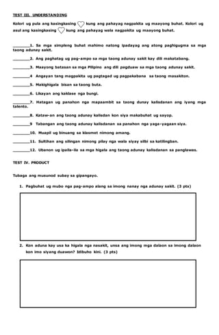 TEST III. UNDERSTANDING 
Kolori ug pula ang kasingkasing kung ang pahayag nagpakita ug maayong buhat. Kolori ug 
asul ang kasingkasing kung ang pahayag wala nagpakita ug maayong buhat. 
_______1. Sa mga simpleng buhat mahimo natong ipadayag ang atong paghigugma sa mga 
taong adunay sakit. 
_______2. Ang paghatag ug pag-ampo sa mga taong adunay sakit kay dili makatabang. 
_______3. Maayong batasan sa mga Pilipino ang dili pagduaw sa mga taong adunay sakit. 
_______4 Angayan tang magpakita ug pagtagad ug pagpakabana sa taong masakiton. 
_______5. Makighigala bisan sa taong buta. 
_______6. Likayan ang kaklase nga bungi. 
_______7. Hatagan ug panahon nga mapaambit sa taong dunay kalisdanan ang iyang mga 
talento. 
_______8. Kataw-an ang taong adunay kalisdan kon siya makabuhat ug sayop. 
_______9 Tabangan ang taong adunay kalisdanan sa panahon nga yaga-yagaan siya. 
_______10. Muapil ug binuang sa klasmet nimong amang. 
_______11. Sultihan ang silingan nimong pilay nga wala siyay silbi sa katilingban. 
_______12. Ubanon ug ipaila-ila sa mga higala ang taong adunay kalisdanan sa panglawas. 
TEST IV. PRODUCT 
Tubaga ang musunod subay sa gipangayo. 
1. Pagbuhat ug mubo nga pag-ampo alang sa imong nanay nga adunay sakit. (3 pts) 
2. Kon aduna kay usa ka higala nga nasakit, unsa ang imong mga dalaon sa imong dalaon 
kon imo siyang duawon? Idibuho kini. (3 pts) 
 