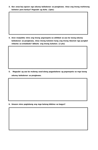 3. Kon anaa kay igsoon nga adunay kalisdanan sa panglawas. Unsa ang imong mahimong 
buhaton para kaniya? Pagsulat ug duha. (2pts) 
4. Aron maipakita nimo ang imong pagrespeto sa abilidad sa usa ka taong adunay 
kalisdanan sa panglawas, Unsa imong buhaton kung ang imong klasmet nga pungkol 
mikanta sa entablado? Idibuho ang imong buhaton. (2 pts) 
5. Magsulat ug usa ka mubong saad alang pagpakabana ug pagrespeto sa mga taong 
adunay kalisdanan sa panglawas. 
6. Unsaon nimo pagtabang ang mga batang biktima sa bagyo? 
