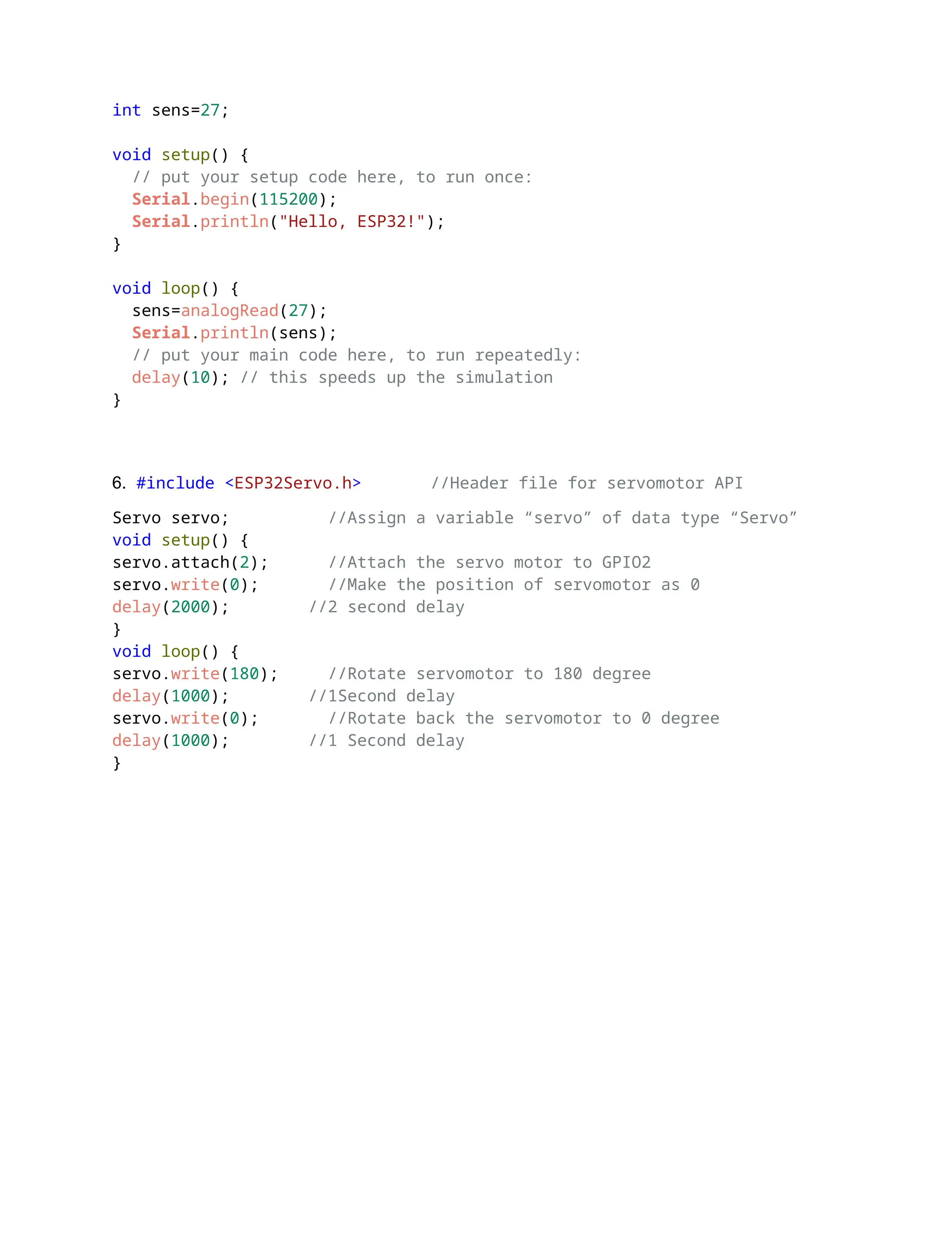 int sens=27;
void setup() {
// put your setup code here, to run once:
Serial.begin(115200);
Serial.println("Hello, ESP32!");
}
void loop() {
sens=analogRead(27);
Serial.println(sens);
// put your main code here, to run repeatedly:
delay(10); // this speeds up the simulation
}
6. #include <ESP32Servo.h> //Header file for servomotor API
Servo servo; //Assign a variable “servo” of data type “Servo”
void setup() {
servo.attach(2); //Attach the servo motor to GPIO2
servo.write(0); //Make the position of servomotor as 0
delay(2000); //2 second delay
}
void loop() {
servo.write(180); //Rotate servomotor to 180 degree
delay(1000); //1Second delay
servo.write(0); //Rotate back the servomotor to 0 degree
delay(1000); //1 Second delay
}
 