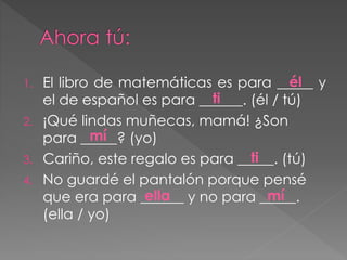 1. El libro de matemáticas es para _____ y
el de español es para ______. (él / tú)
2. ¡Qué lindas muñecas, mamá! ¿Son
para _____? (yo)
3. Cariño, este regalo es para _____. (tú)
4. No guardé el pantalón porque pensé
que era para ______ y no para _____.
(ella / yo)
él
ti
mí
mí
ti
ella
 