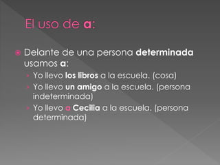  Delante de una persona determinada
usamos a:
› Yo llevo los libros a la escuela. (cosa)
› Yo llevo un amigo a la escuela. (persona
indeterminada)
› Yo llevo a Cecilia a la escuela. (persona
determinada)
 