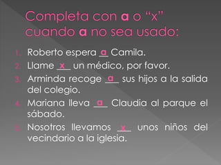 1. Roberto espera __ Camila.
2. Llame ___ un médico, por favor.
3. Arminda recoge ___ sus hijos a la salida
del colegio.
4. Mariana lleva ___ Claudia al parque el
sábado.
5. Nosotros llevamos ___ unos niños del
vecindario a la iglesia.
a
a
a
x
x
 