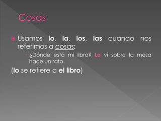  Usamos lo, la, los, las cuando nos
referimos a cosas:
 ¿Dónde está mi libro? Lo vi sobre la mesa
hace un rato.
(lo se refiere a el libro)
 