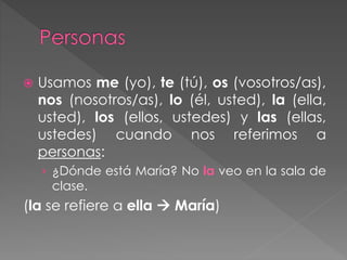  Usamos me (yo), te (tú), os (vosotros/as),
nos (nosotros/as), lo (él, usted), la (ella,
usted), los (ellos, ustedes) y las (ellas,
ustedes) cuando nos referimos a
personas:
› ¿Dónde está María? No la veo en la sala de
clase.
(la se refiere a ella  María)
 