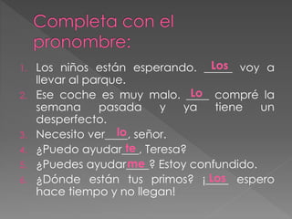 1. Los niños están esperando. _____ voy a
llevar al parque.
2. Ese coche es muy malo. ____ compré la
semana pasada y ya tiene un
desperfecto.
3. Necesito ver____, señor.
4. ¿Puedo ayudar___, Teresa?
5. ¿Puedes ayudar____? Estoy confundido.
6. ¿Dónde están tus primos? ¡____ espero
hace tiempo y no llegan!
Los
Lo
lo
te
me
Los
 