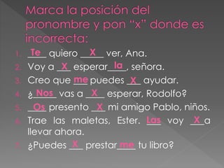 1. ____ quiero _____ ver, Ana.
2. Voy a ___ esperar____, señora.
3. Creo que ___ puedes ___ ayudar.
4. ¿_____ vas a ____ esperar, Rodolfo?
5. ____ presento ___ mi amigo Pablo, niños.
6. Trae las maletas, Ester. ___ voy ___a
llevar ahora.
7. ¿Puedes ___ prestar____ tu libro?
Te
la
me
Nos
Os
Las
me
X
X
X
X
X
X
X
 