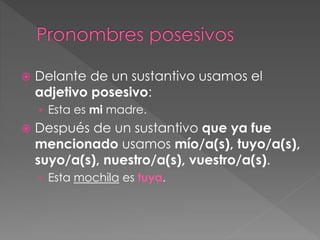  Delante de un sustantivo usamos el
adjetivo posesivo:
› Esta es mi madre.
 Después de un sustantivo que ya fue
mencionado usamos mío/a(s), tuyo/a(s),
suyo/a(s), nuestro/a(s), vuestro/a(s).
› Esta mochila es tuya.
 