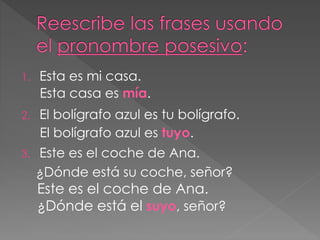 1. Esta es mi casa.
2. El bolígrafo azul es tu bolígrafo.
3. Este es el coche de Ana.
¿Dónde está su coche, señor?
Esta casa es mía.
El bolígrafo azul es tuyo.
Este es el coche de Ana.
¿Dónde está el suyo, señor?
 
