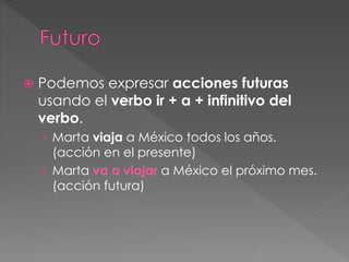 Podemos expresar acciones futuras
usando el verbo ir + a + infinitivo del
verbo.
› Marta viaja a México todos los años.
(acción en el presente)
› Marta va a viajar a México el próximo mes.
(acción futura)
 