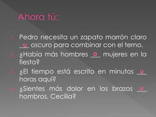 1. Pedro necesita un zapato marrón claro
___ oscuro para combinar con el terno.
2. ¿Había más hombres ___ mujeres en la
fiesta?
3. ¿El tiempo está escrito en minutos ___
horas aquí?
4. ¿Sientes más dolor en los brazos ___
hombros, Cecilia?
u
u
u
o
 