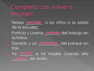1. Teresa _________ a los niños a la salida
de la escuela.
2. Patricia y Lorena ________ del trabajo en
autobús.
3. Geraldo y yo ___________ del parque en
táxi.
4. Yo _______ a mi madre cuando ella
_________ en avión.
recoge
vuelven
volvemos
recojo
vuelve
 