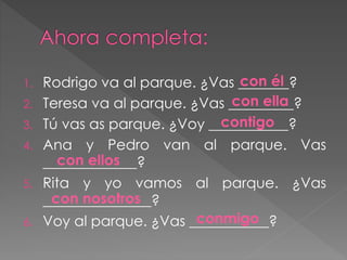 1. Rodrigo va al parque. ¿Vas _______?
2. Teresa va al parque. ¿Vas _________?
3. Tú vas as parque. ¿Voy ___________?
4. Ana y Pedro van al parque. Vas
_____________?
5. Rita y yo vamos al parque. ¿Vas
_______________?
6. Voy al parque. ¿Vas ___________?
con él
con ella
contigo
con nosotros
con ellos
conmigo
 