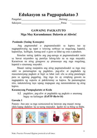 9
Note: Practice Personal Hygiene protocols at all times.
Edukasyon sa Pagpapakatao 3
Pangalan: Baitang:
Seksiyon: Petsa :
GAWAING PAGKATUTO
Mga May Karamdaman: Dalawin at Aliwin!
Panimula (Susing Konsepto)
Ang pagmamahal o pagmamalasakit sa kapwa tao ay
nagpapahiwatig ng tapat o totoong serbisyo sa magulang, kapatid,
kapamilya, kaibigan, kamag-aral o guro sa lahat ng oras o panahon.
Simulan nating ipakita ang pag-aaruga at pagmamalasakit natin
sa bawat miyembro ng pamilya lalong-lalo na sa mga maysakit.
Karaniwan na ating ginagawa ay pinasasaya ang mga magulang,
kapatid o sinumang maysakit.
Maaari nating maipakita ang ating pagmamalasakit sa mga may
sakit sa pamamagitan ng pagdalaw, pag-aliw at pagdadala ng
masustansiyang pagkain at higit sa lahat isali sila sa ating panalangin
para sa agarang paggaling. Ang mga ito ay simpleng gawain na
nagpapakita ng suporta at pakikiramay sa kapwa. Sa pamamagitan
nito, nakatutulong tayo upang mapagaan ang nararamdaman ng ating
kapwa.
Kasanayang Pampagkatuto at Koda
1.2 pagdalaw, pag-aliw at pagdadala ng pagkain o anumang
bagay na kailangan (EsP3P-IIa-b-14)
Gawain 1
Panuto: Ano-ano sa mga sumusunod na larawan ang maaari mong
idala kapag dadalaw ka sa taong maysakit. Iguhit ito sa bilog sa ibaba.
 