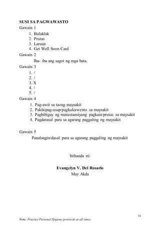14
Note: Practice Personal Hygiene protocols at all times.
SUSI SA PAGWAWASTO
Gawain 1
1. Bulaklak
2. Prutas
3. Laruan
4. Get Well Soon Card
Gawain 2
Iba- iba ang sagot ng mga bata.
Gawain 3
1. /
2. /
3. X
4. /
5. /
Gawain 4
1. Pag-awit sa taong maysakit
2. Pakikipag-usap/pagkukuwento sa maysakit
3. Pagbibigay ng masustansiyang pagkain/prutas sa maysakit
4. Pagdarasal para sa agarang paggaling ng maysakit
Gawain 5
Panalangin/dasal para sa agarang paggaling ng maysakit
Inihanda ni:
Evangelyn V. Del Rosario
May Akda
 