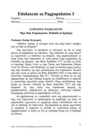 16
Note: Practice Personal Hygiene protocols at all times.
Edukasyon sa Pagpapakatao 3
Pangalan: Baitang:
Seksiyon: Petsa :
GAWAING PAGKATUTO
Mga May Kapansanan: Mahalin at Igalang!
Panimula (Susing Konsepto)
“Mahalin, igalang, at tulungan natin ang ating kapwa sapagkat
tayo ay higit na pinagpala.”
Ang pag-unawa sa damdamin at sitwasyon ng iba ay isang
paraan ng pagpapakita ng kabutihan. Ang kabutihan ng isang aksyon
ay nagsisimula sa kabutihan ng hangarin. Ang pagmamalasakit sa
isang taong may kapansanan ay isang paraan nang pagpapakita ng
kabutihan ng hangarin. Ang Batas Republika 7277 ay higit na kilala
sa taguriang Magna Carta sa mga Taong may Kapansanan (Magna
Carta for Persons with Disability), ay legal na basehan upang isulong
ang mga karapatan ng mga mamamayang may kapansanan. Kasama
ang mga susog na ginawa ng Batas Republika 9442 at mga takda ng
Kautusang Tagapagpaganap Blg 437. Tinitiyak ng batas na ito ang
pagpapatupad ng mga hakbang kaugnay ng rehabilitasyon at pagtiyak
sa pansariling pag-unlad upang manatili silang produktibong mga
kasapi ng lipunan. Tinitiyak ng Batas Republika 7277 ang mga
karapatan ng mga taong may kapansanan kaugnay ng
pagkakaempleyo, pagkakaroon ng edukasyon, serbisyong medical,
karagdagang pantulong na paglilingkod, at iba pa.
Sa pagkakataong ito, maipakikita natin ang pagmamalasakit sa
mga may kapansanan sa pamamagitan ng pagbibigay ng lubos na
pagmamahal, pag-unawa, at paggalang upang maramdaman nila na
sila ay mahalaga rin tulad natin. Ang paglalaan ng upuan, pag-aalalay
sa paglakad at pagtawid sa kalsada ay mumunting paraan ng
pagpaparamdam sa kanila na sila ay mahalaga bilang tao at kabahagi
ng lipunan.
 