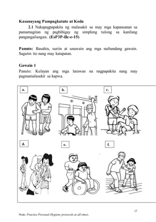 17
Note: Practice Personal Hygiene protocols at all times.
Kasanayang Pampagkatuto at Koda
2.1 Nakapagpapakita ng malasakit sa may mga kapansanan sa
pamamagitan ng pagbibigay ng simpleng tulong sa kanilang
pangangailangan. (EsP3P-IIc-e-15)
Panuto: Basahin, suriin at unawain ang mga naihandang gawain.
Sagutin ito nang may katapatan.
Gawain 1
Panuto: Kulayan ang mga larawan na nagpapakita nang may
pagmamalasakit sa kapwa.
a. b. c.
e. f.
d.
 