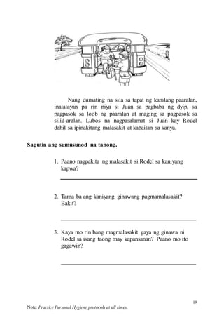 19
Note: Practice Personal Hygiene protocols at all times.
Nang dumating na sila sa tapat ng kanilang paaralan,
inalalayan pa rin niya si Juan sa pagbaba ng dyip, sa
pagpasok sa loob ng paaralan at maging sa pagpasok sa
silid-aralan. Lubos na nagpasalamat si Juan kay Rodel
dahil sa ipinakitang malasakit at kabaitan sa kanya.
Sagutin ang sumusunod na tanong.
1. Paano nagpakita ng malasakit si Rodel sa kaniyang
kapwa?
2. Tama ba ang kaniyang ginawang pagmamalasakit?
Bakit?
3. Kaya mo rin bang magmalasakit gaya ng ginawa ni
Rodel sa isang taong may kapansanan? Paano mo ito
gagawin?
 