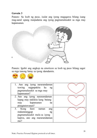 20
Note: Practice Personal Hygiene protocols at all times.
Gawain 4
Gawain 3
Panuto: Sa loob ng puso, isulat ang iyong magagawa bilang isang
mag-aaral upang maipadama ang iyong pagmamalasakit sa mga may
kapansanan.
Panuto: Iguhit ang angkop na emoticon sa loob ng puso bilang sagot
sa mga tanong batay sa iyong damdamin.
1. Ano ang iyong nararamdaman
tuwing nagpapakita ka ng
pagmamalasakit sa mga may
kapansanan?
2. Ano ang iyong nararamdaman
kapag may nakikita kang batang
may kapansanan na
pinagtatawanan?
3. Kung ikaw naman ang
makatatanggap ng
pagmamalasakit mula sa iyong
kapwa, ano ang mararamdaman
mo?
 