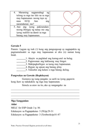 21
Note: Practice Personal Hygiene protocols at all times.
4. Maraming nagpamahagi ng
tulong sa mga tao lalo na sa mga
may kapansanan noong tayo ay
nasa ECQ. Ano ang
naramdaman mo?
5. Ano ang iyong pakiramdam
noong ibinigay ng nanay mo ang
iyong maliliit na damit sa mga
batang may kapansanan.
Gawain 5
Panuto: Lagyan ng tsek (/) kung ang pangungusap ay nagpapakita ng
pagmamalasakit sa mga may kapansanan at ekis (x) naman kung
hindi.
1. Akayin sa paglakad ang kamag-aral na bulag.
2. Pagtawanan ang kaklaseng may bingot.
3. Makipagkaibigan sa taong may kapansanan.
4. Bigyan ng upuan ang batang pilay.
5. Tuksuhin ang kalaro o mga batang duling.
Pangwakas na Gawain (Repleksyon)
Gumawa ng isang pangako sa sarili na iyong gagawin
kung ikaw ay nakakakita ng mga may kapansanan.
Simula sa araw na ito, ako ay nangangako na
Mga Sanggunian
Aklat
MELC for ESP Grade 3 p. 86
Edukasyon sa Pagpapakatao 3 (TG)p.29-31
Edukasyon sa Pagpapakatao 3 (Textbooks)p.81-87
 