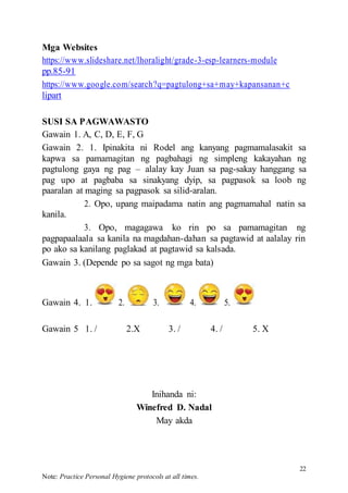 22
Note: Practice Personal Hygiene protocols at all times.
Mga Websites
https://www.slideshare.net/lhoralight/grade-3-esp-learners-module
pp.85-91
https://www.google.com/search?q=pagtulong+sa+may+kapansanan+c
lipart
SUSI SA PAGWAWASTO
Gawain 1. A, C, D, E, F, G
Gawain 2. 1. Ipinakita ni Rodel ang kanyang pagmamalasakit sa
kapwa sa pamamagitan ng pagbahagi ng simpleng kakayahan ng
pagtulong gaya ng pag – alalay kay Juan sa pag-sakay hanggang sa
pag upo at pagbaba sa sinakyang dyip, sa pagpasok sa loob ng
paaralan at maging sa pagpasok sa silid-aralan.
2. Opo, upang maipadama natin ang pagmamahal natin sa
kanila.
3. Opo, magagawa ko rin po sa pamamagitan ng
pagpapaalaala sa kanila na magdahan-dahan sa pagtawid at aalalay rin
po ako sa kanilang paglakad at pagtawid sa kalsada.
Gawain 3. (Depende po sa sagot ng mga bata)
Gawain 4. 1. 2. 3. 4. 5.
Gawain 5 1. / 2.X 3. / 4. / 5. X
Inihanda ni:
Winefred D. Nadal
May akda
 