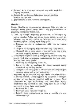 26
Note: Practice Personal Hygiene protocols at all times.
c. Ibabahagi ko sa aking mga kamag-aral ang balita tungkol sa
kanyang kakayahan.
d. Ibabalita ko ang kanyang katanyagan upang magsilbing
huwaran ng mga bata.
e. Ipagmamalaki ko siya sa kapwa ko mag-aaral.
Gawain 2
Panuto: Basahin ang sumusunod na sitwasyon. Piliin ang letra ng
nararapat mong gawin upang ipakita ang pagmamalasakit at
paggalang sa mga may kapansanan.
1. Lunes ng umaga, mayroong palatuntunan sa bulwagan ng
inyong paaralan. Nakita mo na ang iyong kaklase na pilay ay
nakatayo lang sa may unahan ng bulwagan dahil wala nang
bakanteng upuan. Ano ang dapat mong gawin.
a. Titingnan ko siya at pagtatawanan dahil siya ay walang
upuan.
b. Lalapitan ko siya upang ibigay sa kaniya ang aking upuan.
c. Mananatili ako sa aking upuan at hahayaan ko na lang siyang
nakatayo hanggang sa matapos ang palatuntunan.
2. Sa inyong talakayan sa klase ay sumagot ang kaklase mong may
bingot. Hindi ninyo masyadong naunawaan ang kaniyang sinabi.
Ano ang dapat mong gawin?
a. Makikinig ako sa sagot ng kaklase ko.
b. Tatayo rin ako at sasabayan ko siyang sumagot upang
maunawaan ng iba kong kaklase.
c. Hihingin ko sa aming guro na ipaunawa sa amin ang kaisipan
ng aming kamag-aral na may kapansanan.
3. Nagkaroon ng palatuntunan ang mga special education children
sa inyong paaralan. Unang nagpakita ng kakayahan sa larangan
ng tula ay ang hearing impaired child na si Jano. Nasa
kalagitnaan na siya ng kaniyang tula nang bigla niyang
nakalimutan ang susunod na linya. Kung ikaw ay isa sa mga
manonood, ano ang dapat mong gawin?
a. Tatawanan ko si Jano.
b. Tatawagin ko na siya para umupo na.
c. Tahimik akong mananalangin na sana ay maalala niya ang
nalimutang linya.
 