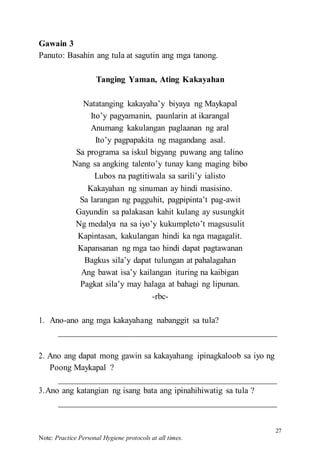 27
Note: Practice Personal Hygiene protocols at all times.
Gawain 3
Panuto: Basahin ang tula at sagutin ang mga tanong.
Tanging Yaman, Ating Kakayahan
Natatanging kakayaha’y biyaya ng Maykapal
Ito’y pagyamanin, paunlarin at ikarangal
Anumang kakulangan paglaanan ng aral
Ito’y pagpapakita ng magandang asal.
Sa programa sa iskul bigyang puwang ang talino
Nang sa angking talento’y tunay kang maging bibo
Lubos na pagtitiwala sa sarili’y ialisto
Kakayahan ng sinuman ay hindi masisino.
Sa larangan ng pagguhit, pagpipinta’t pag-awit
Gayundin sa palakasan kahit kulang ay susungkit
Ng medalya na sa iyo’y kukumpleto’t magsusulit
Kapintasan, kakulangan hindi ka nga magagalit.
Kapansanan ng mga tao hindi dapat pagtawanan
Bagkus sila’y dapat tulungan at pahalagahan
Ang bawat isa’y kailangan ituring na kaibigan
Pagkat sila’y may halaga at bahagi ng lipunan.
-rbc-
1. Ano-ano ang mga kakayahang nabanggit sa tula?
2. Ano ang dapat mong gawin sa kakayahang ipinagkaloob sa iyo ng
Poong Maykapal ?
3.Ano ang katangian ng isang bata ang ipinahihiwatig sa tula ?
 