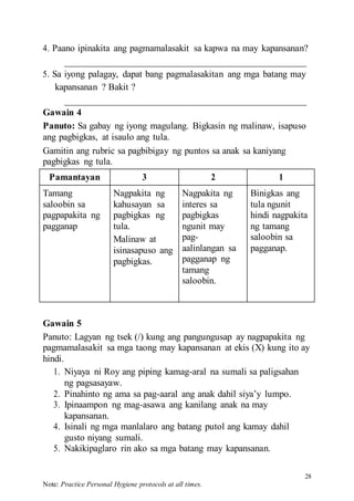 28
Note: Practice Personal Hygiene protocols at all times.
4. Paano ipinakita ang pagmamalasakit sa kapwa na may kapansanan?
5. Sa iyong palagay, dapat bang pagmalasakitan ang mga batang may
kapansanan ? Bakit ?
Gawain 4
Panuto: Sa gabay ng iyong magulang. Bigkasin ng malinaw, isapuso
ang pagbigkas, at isaulo ang tula.
Gamitin ang rubric sa pagbibigay ng puntos sa anak sa kaniyang
pagbigkas ng tula.
Pamantayan 3 2 1
Tamang
saloobin sa
pagpapakita ng
pagganap
Nagpakita ng
kahusayan sa
pagbigkas ng
tula.
Malinaw at
isinasapuso ang
pagbigkas.
Nagpakita ng
interes sa
pagbigkas
ngunit may
pag-
aalinlangan sa
pagganap ng
tamang
saloobin.
Binigkas ang
tula ngunit
hindi nagpakita
ng tamang
saloobin sa
pagganap.
Gawain 5
Panuto: Lagyan ng tsek (/) kung ang pangungusap ay nagpapakita ng
pagmamalasakit sa mga taong may kapansanan at ekis (X) kung ito ay
hindi.
1. Niyaya ni Roy ang piping kamag-aral na sumali sa paligsahan
ng pagsasayaw.
2. Pinahinto ng ama sa pag-aaral ang anak dahil siya’y lumpo.
3. Ipinaampon ng mag-asawa ang kanilang anak na may
kapansanan.
4. Isinali ng mga manlalaro ang batang putol ang kamay dahil
gusto niyang sumali.
5. Nakikipaglaro rin ako sa mga batang may kapansanan.
 