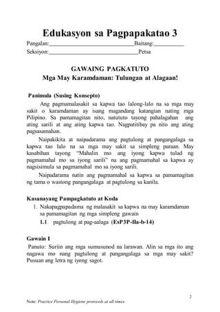 2
Note: Practice Personal Hygiene protocols at all times.
Edukasyon sa Pagpapakatao 3
Pangalan: Baitang:
Seksiyon: Petsa
GAWAING PAGKATUTO
Mga May Karamdaman: Tulungan at Alagaan!
Panimula (Susing Konsepto)
Ang pagmamalasakit sa kapwa tao lalong-lalo na sa mga may
sakit o karamdaman ay isang magandang katangian nating mga
Pilipino. Sa pamamagitan nito, natututo tayong pahalagahan ang
ating sarili at ang ating kapwa tao. Nagpatitibay pa nito ang ating
pagsasamahan.
Naipakikita at naipadarama ang pagtulong at pangangalaga sa
kapwa tao lalo na sa mga may sakit sa simpleng paraan. May
kasabihan tayong “Mahalin mo ang iyong kapwa tulad ng
pagmamahal mo sa iyong sarili” na ang pagmamahal sa kapwa ay
nagsisimula sa pagmamahal mo sa iyong sarili.
Naipadarama natin ang pagmamahal sa kapwa sa pamamagitan
ng tama o wastong pangangalaga at pagtulong sa kanila.
Kasanayang Pampagkatuto at Koda
1. Nakapagpapadama ng malasakit sa kapwa na may karamdaman
sa pamamagitan ng mga simpleng gawain
1.1 pagtulong at pag-aalaga (EsP3P-IIa-b-14)
Gawain I
Panuto: Suriin ang mga sumusunod na larawan. Alin sa mga ito ang
nagawa mo nang pagtulong at pangangalaga sa mga may sakit?
Pusuan ang letra ng iyong sagot.
 