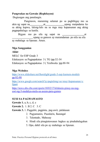 29
Note: Practice Personal Hygiene protocols at all times.
Pangwakas na Gawain (Repleksyon)
Dugtungan ang panalangin.
Panginoon, maraming salamat po sa pagbibigay mo sa
akin ng sapat na at upang maipadama ko
sa aking kapwa, lalong-lalo na sa mga may kapansanan ang aking
pagpapahalaga sa kanila.
Bigyan mo po sila ng sapat na at
upang sa ganoon ay maramdaman po nila na sila
ay mahalaga sa lipunan. Amen.
Mga Sanggunian
Aklat
MELC for ESP Grade 3
Edukasyon sa Pagpapakatao 3 ( TG )pp.32-34
Edukasyon sa Pagpapakatao 3 ( Textbooks )pp.88-94
Mga Websites
https://www.slideshare.net/lhoralight/grade-3-esp-learners-module
pp.92-98
https://www.google.com/search?q=pagtulong+sa+may+kapansanan+c
lipart
https://news.abs-cbn.com/sports/10/02/17/kilalanin-pinoy-na-nag-
uwi-ng-3-medalya-mula-sa-asean-para-games
SUSI SA PAGWAWASTO
Gawain 1. a, b, c, d, e
Gawain 2. 1. B 2. C 3. C
Gawain 3. 1. Pagguhit, pagpinta, pag-awit, palakasan
2. Pagyamanin, Paunlarin, Ikarangal
3. Talentado, Mahusay
4. Hindi sila pinagtatawanan bagkus ay pinahahalagahan
5. Opo, dahil sila po ay mahalaga sa lipunan.
 