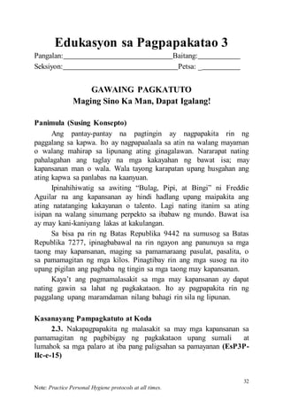32
Note: Practice Personal Hygiene protocols at all times.
Edukasyon sa Pagpapakatao 3
Pangalan: Baitang:
Seksiyon: Petsa: _
GAWAING PAGKATUTO
Maging Sino Ka Man, Dapat Igalang!
Panimula (Susing Konsepto)
Ang pantay-pantay na pagtingin ay nagpapakita rin ng
paggalang sa kapwa. Ito ay nagpapaalaala sa atin na walang mayaman
o walang mahirap sa lipunang ating ginagalawan. Nararapat nating
pahalagahan ang taglay na mga kakayahan ng bawat isa; may
kapansanan man o wala. Wala tayong karapatan upang husgahan ang
ating kapwa sa panlabas na kaanyuan.
Ipinahihiwatig sa awiting “Bulag, Pipi, at Bingi” ni Freddie
Aguilar na ang kapansanan ay hindi hadlang upang maipakita ang
ating natatanging kakayanan o talento. Lagi nating itanim sa ating
isipan na walang sinumang perpekto sa ibabaw ng mundo. Bawat isa
ay may kani-kaniyang lakas at kakulangan.
Sa bisa pa rin ng Batas Republika 9442 na sumusog sa Batas
Republika 7277, ipinagbabawal na rin ngayon ang panunuya sa mga
taong may kapansanan, maging sa pamamaraang pasulat, pasalita, o
sa pamamagitan ng mga kilos. Pinagtibay rin ang mga susog na ito
upang pigilan ang pagbaba ng tingin sa mga taong may kapansanan.
Kaya’t ang pagmamalasakit sa mga may kapansanan ay dapat
nating gawin sa lahat ng pagkakataon. Ito ay pagpapakita rin ng
paggalang upang maramdaman nilang bahagi rin sila ng lipunan.
Kasanayang Pampagkatuto at Koda
2.3. Nakapagpapakita ng malasakit sa may mga kapansanan sa
pamamagitan ng pagbibigay ng pagkakataon upang sumali at
lumahok sa mga palaro at iba pang paligsahan sa pamayanan (EsP3P-
IIc-e-15)
 